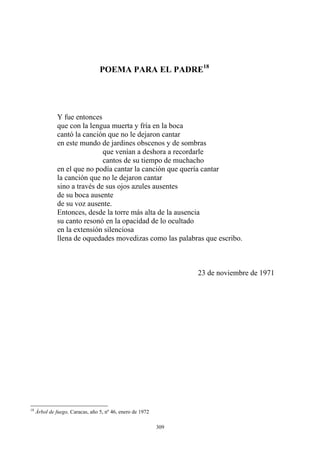 POEMA PARA EL PADRE18
que con la lengua muerta y fría en la boca
cantó la canción que no le dejaron cantar
Y fue entonces
en este mundo de jardines obscenos y de sombras
que venían a deshora a recordarle
cantos de su tiempo de muchacho
en el que no podía cantar la canción que quería cantar
la canción que no le dejaron cantar
sino a través de sus ojos azules ausentes
de su boca ausente
de su voz ausente.
Entonces, desde la torre más alta de la ausencia
su canto resonó en la opacidad de lo ocultado
en la extensión silenciosa
llena de oquedades movedizas como las palabras que escribo.
23 de noviembre de 1971
18
Árbol de fuego, Caracas, año 5, nº 46, enero de 1972
309
 