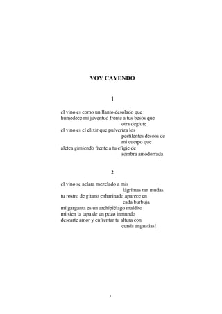 VOY CAYENDO
1
el vino es como un llanto desolado que
humedece mi juventud frente a tus besos que
otra deglute
el vino es el elixir que pulveriza los
pestilentes deseos de
mi cuerpo que
aletea gimiendo frente a tu efigie de
sombra amodorrada
2
el vino se aclara mezclado a mis
lágrimas tan mudas
tu rostro de gitano enharinado aparece en
cada burbuja
mi garganta es un archipiélago maldito
mi sien la tapa de un pozo inmundo
desearte amor y enfrentar tu altura con
cursis angustias!
31
 