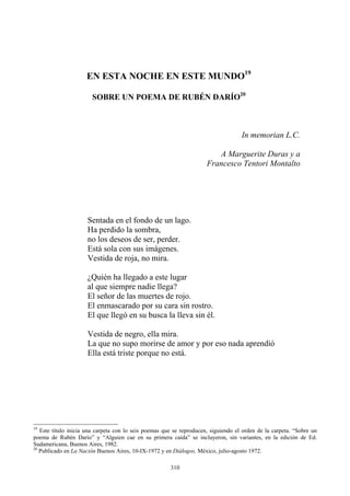 EN ESTA NOCHE EN ESTE MUNDO19
SOBRE UN POEMA DE RUBÉN DARÍO20
In memorian L.C.
Sentada en el fondo de un lago.
Ha perdido la sombra,
no los deseos de ser, perder.
Está sola con sus imágenes.
Vestida de roja, no mira.
¿Quién ha llegado a este lugar
al que siempre nadie llega?
El señor de las muertes de rojo.
El enmascarado por su cara sin rostro.
El que llegó en su busca la lleva sin él.
Vestida de negro, ella mira.
La que no supo morirse de amor y por eso nada aprendió
Ella está triste porque no está.
A Marguerite Duras y a
Francesco Tentori Montalto
19
Este título inicia una carpeta con lo seis poemas que se reproducen, siguiendo el orden de la carpeta. “Sobre un
poema de Rubén Darío” y “Alguien cae en su primera caída” se incluyeron, sin variantes, en la edición de Ed.
Sudamericana, Buenos Aires, 1982.
20
Publicado en La Nación Buenos Aires, 10-IX-1972 y en Diálogos, México, julio-agosto 1972.
310
 