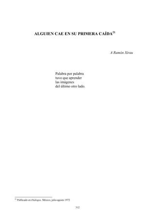 ALGUIEN CAE EN SU PRIMERA CAÍDA21
A Ramón Xirau
tuvo que aprender
las imágenes
Palabra por palabra
del último otro lado.
21
Publicado en Diálogos, México, julio-agosto 1972
312
 