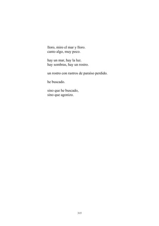 lloro, miro el mar y lloro.
canto algo, muy poco.
hay un mar, hay la luz.
hay sombras, hay un rostro.
sino que he buscado,
un rostro con rastros de paraíso perdido.
he buscado.
sino que agonizo.
315
 