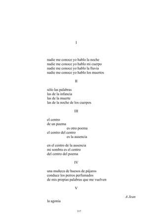 nadie me conoce yo hablo la noche
nadie me conoce yo hablo mi cuerpo
nadie me conoce yo hablo la lluvia
II
una muñeca de huesos de pájaros
conduce los perros perfumados
de mis propias palabras que me vuelven
V
A Jean
la agonía
I
nadie me conoce yo hablo los muertos
sólo las palabras
las de la infancia
las de la muerte
las de la noche de los cuerpos
III
el centro
de un poema
es otro poema
el centro del centro
es la ausencia
en el centro de la ausencia
mi sombra es el centro
del centro del poema
IV
317
 