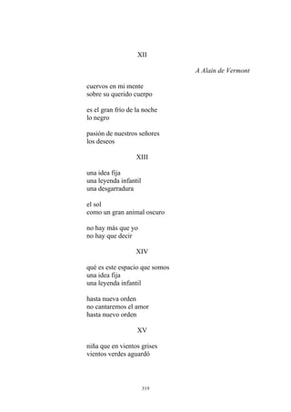 XII
cuervos en mi mente
es el gran frío de la noche
lo negro
A Alain de Vermont
sobre su querido cuerpo
los deseos
pasión de nuestros señores
XIII
una idea fija
una leyenda infantil
una desgarradura
el sol
como un gran animal oscuro
hasta nueva orden
no cantaremos el amor
hasta nuevo orden
XV
niña que en vientos grises
vientos verdes aguardó
no hay más que yo
no hay que decir
XIV
qué es este espacio que somos
una idea fija
una leyenda infantil
319
 