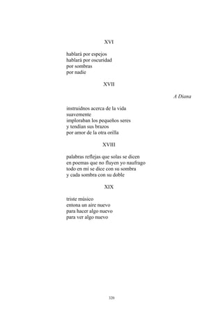 XVI
hablará por espejos
hablará por oscuridad
por sombras
por nadie
XVII
A Diana
instruidnos acerca de la vida
suavemente
imploraban los pequeños seres
y tendían sus brazos
por amor de la otra orilla
XVIII
palabras reflejas que solas se dicen
en poemas que no fluyen yo naufrago
todo en mí se dice con su sombra
y cada sombra con su doble
XIX
triste músico
entona un aire nuevo
para hacer algo nuevo
para ver algo nuevo
320
 