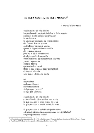 EN ESTA NOCHE, EN ESTE MUNDO22
A Martha Isabel Moia
en esta noche en este mundo
de mi horizonte de maldoror con su perro
y nada es promesa
entre lo decible
que equivale a mentir
si digo agua ¿beberé?
si digo pan ¿comeré?
en esta noche en este mundo
lo que pasa con el alma es que no se ve
lo que pasa con la mente es que no se ve
lo que pasa con el espíritu es que no se ve
¿de dónde viene esta conspiración de invisibilidades?
ninguna palabra es visible
las palabras del sueño de la infancia de la muerte
nunca es eso lo que uno quiere decir
la natal castra
la lengua es un órgano de conocimiento
del fracaso de todo poema
castrado por su propia lengua
que es el órgano de la re-creación
del re-conocimiento
pero no el de la resurrección
de algo a modo de negación
(todo lo que se puede decir es mentira)
el resto es silencio
sólo que el silencio no existe
no
las palabras
no hacen el amor
hacen la ausencia
extraordinario silencio el de esta noche
22
Árbol de Fuego, Caracas, diciembre de 1971, y La Gaceta del Fondo de Cultura Económica, México, Nueva Época,
nº 19, julio de 1972. Esta versión sigue la publicada en La Gaceta del FCE.
321
 