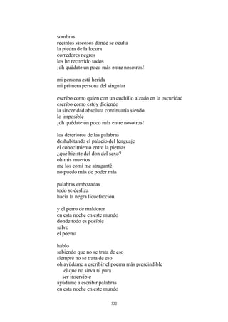 sombras
recintos viscosos donde se oculta
la piedra de la locura
corredores negros
los he recorrido todos
¡oh quédate un poco más entre nosotros!
mi persona está herida
mi primera persona del singular
escribo como estoy diciendo
la sinceridad absoluta continuaría siendo
escribo como quien con un cuchillo alzado en la oscuridad
lo imposible
¡oh quédate un poco más entre nosotros!
palabras embozadas
todo se desliza
hacia la negra licuefacción
y el perro de maldoror
en esta noche en este mundo
donde todo es posible
salvo
el poema
hablo
sabiendo que no se trata de eso
siempre no se trata de eso
oh ayúdame a escribir el poema más prescindible
el que no sirva ni para
ser inservible
ayúdame a escribir palabras
en esta noche en este mundo
los deterioros de las palabras
deshabitando el palacio del lenguaje
el conocimiento entre la piernas
¿qué hiciste del don del sexo?
oh mis muertos
me los comí me atraganté
no puedo más de poder más
322
 