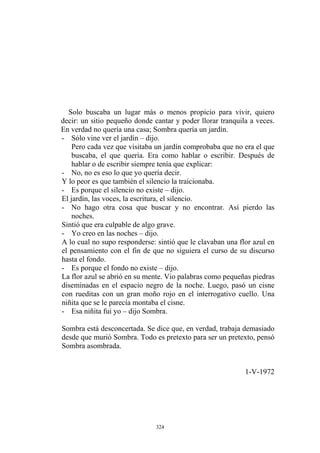 Solo buscaba un lugar más o menos propicio para vivir, quiero
decir: un sitio pequeño donde cantar y poder llorar tranquila a veces.
En verdad no quería una casa; Sombra quería un jardín.
Y lo peor es que también el silencio la traicionaba.
El jardín, las voces, la escritura, el silencio.
- Sólo vine ver el jardín – dijo.
Pero cada vez que visitaba un jardín comprobaba que no era el que
buscaba, el que quería. Era como hablar o escribir. Después de
hablar o de escribir siempre tenía que explicar:
- No, no es eso lo que yo quería decir.
- Es porque el silencio no existe – dijo.
- No hago otra cosa que buscar y no encontrar. Así pierdo las
noches.
Sintió que era culpable de algo grave.
- Yo creo en las noches – dijo.
A lo cual no supo responderse: sintió que le clavaban una flor azul en
el pensamiento con el fin de que no siguiera el curso de su discurso
hasta el fondo.
- Es porque el fondo no existe – dijo.
La flor azul se abrió en su mente. Vio palabras como pequeñas piedras
diseminadas en el espacio negro de la noche. Luego, pasó un cisne
con rueditas con un gran moño rojo en el interrogativo cuello. Una
niñita que se le parecía montaba el cisne.
- Esa niñita fui yo – dijo Sombra.
Sombra está desconcertada. Se dice que, en verdad, trabaja demasiado
desde que murió Sombra. Todo es pretexto para ser un pretexto, pensó
Sombra asombrada.
1-V-1972
324
 
