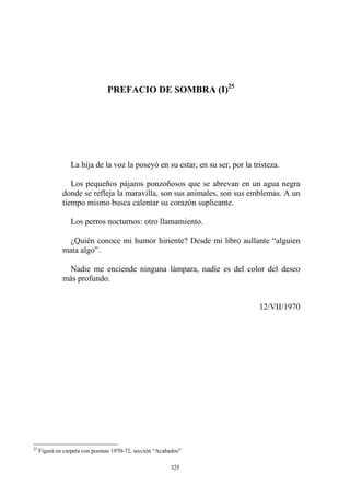 La hija de la voz la poseyó en su estar, en su ser, por la tristeza.
Los pequeños pájaros ponzoñosos que se abrevan en un agua negra
donde se refleja la maravilla, son sus animales, son sus emblemas. A un
tiempo mismo busca calentar su corazón suplicante.
Los perros nocturnos: otro llamamiento.
¿Quién conoce mi humor hiriente? Desde mi libro aullante “alguien
mata algo”.
Nadie me enciende ninguna lámpara, nadie es del color del deseo
más profundo.
12/VII/1970
PREFACIO DE SOMBRA (I)25
25
Figura en carpeta con poemas 1970-72, sección “Acabados”
325
 