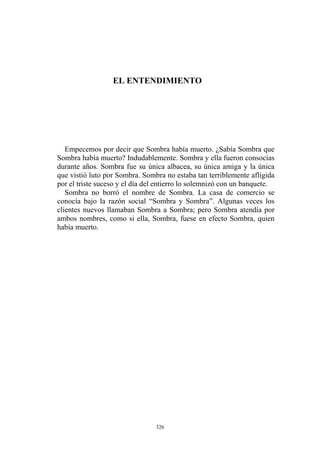 EL ENTENDIMIENTO
Empecemos por decir que Sombra había muerto. ¿Sabía Sombra que
Sombra había muerto? Indudablemente. Sombra y ella fueron consocias
durante años. Sombra fue su única albacea, su única amiga y la única
que vistió luto por Sombra. Sombra no estaba tan terriblemente afligida
por el triste suceso y el día del entierro lo solemnizó con un banquete.
Sombra no borró el nombre de Sombra. La casa de comercio se
conocía bajo la razón social “Sombra y Sombra”. Algunas veces los
clientes nuevos llamaban Sombra a Sombra; pero Sombra atendía por
ambos nombres, como si ella, Sombra, fuese en efecto Sombra, quien
había muerto.
326
 