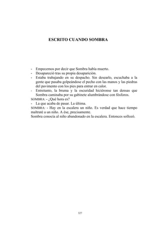 ESCRITO CUANDO SOMBRA
- Empecemos por decir que Sombra había muerto.
- Desapareció tras su propia desaparición.
- Estaba trabajando en su despacho. Sin desearlo, escuchaba a la
gente que pasaba golpeándose el pecho con las manos y las piedras
del pavimento con los pies para entrar en calor.
- Entretanto, la bruma y la oscuridad hiciéronse tan densas que
Sombra caminaba por su gabinete alumbrándose con fósforos.
SOMBRA: - ¿Qué hora es?
- La que acaba de pasar. La última.
SOMBRA: - Hay en la escalera un niño. Es verdad que hace tiempo
maltraté a un niño. A ése, precisamente.
Sombra conocía al niño abandonado en la escalera. Entonces sollozó.
327
 