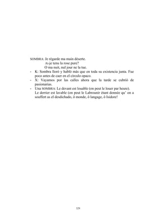 SOMBRA: Je régarde ma main déserte.
Ai-je tenu la rose pure?
O ma nuit, nul jour ne la tue.
- K: Sombra lloró y habló más que en toda su existencia junta. Fue
poco antes de caer en el círculo opaco.
- X: Vayamos por las calles ahora que la tarde se cubrió de
pasionarias.
- Una SOMBRA: Le devant est louable (on peut le louer par heure).
Le derrier est lavable (on peut le Labrounir étant donnée qu’ on a
souffert as el desdichado, ô monde, ô langage, ô Isidore!
329
 