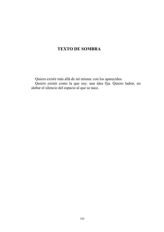 TEXTO DE SOMBRA
Quiero existir como la que soy: una idea fija. Quiero ladrar, no
alabar el silencio del espacio al que se nace.
Quiero existir más allá de mí misma: con los aparecidos.
330
 