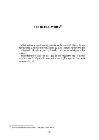 TEXTO DE SOMBRA26
Indeciblemente caigo en esto que en mí encuentro más o menos
presente cuando alguien formula mi nombre. ¿Por qué mi boca está
siempre abierta?
¿Qué máscara usaré cuando emerja de la sombra? Hablo de esa
perra que en el silencio teje una trama de falso silencio para que yo me
confunda de silencio y cante del modo correcto para dirigirse a los
muertos.
26
De una pequeña hoja mecanografiada y corregida a mano por AP.
331
 