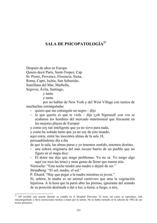 Quiero decir París, Saint-Tropez, Cap
St. Pierre, Provence, Florencia, Siena,
Roma, Capri, Ischia, San Sebastián,
Santillana del Mar, Marbella,
P. Éluard: “Hay que pegar a la madre mientras es joven.”
Sí, señora, la madre es un animal carnívoro que ama la vegetación
lujuriosa. A la hora que la parió abre las piernas, ignorante del sentido
de su posición destinada a dar a luz, a tierra, a fuego, a aire,
SALA DE PSICOPATOLOGÍA27
Después de años en Europa
Segovia, Ávila, Santiago,
y tanto
y tanto
por no hablar de New York y del West Village con rastros de
muchachas estranguladas
- quiero que me estrangule un negro – dijo
- lo que querés es que te viole – dije (¡oh Sigmund! con vos se
acabaron los hombres del mercado matrimonial que frecuenté en
las mejores playas de Europa)
y como soy tan inteligente que ya no sirvo para nada,
y como he soñado tanto que ya no soy de este mundo,
aquí estoy, entre las inocentes almas de la sala 18,
persuadiéndome día a día
de que la sala, las almas puras y yo tenemos sentido, tenemos destino,
- una señora originaria del más oscuro barrio de un pueblo que no
figura en el mapa dice:
- El dotor me dijo que tengo problemas. Yo no sé. Yo tengo algo
aquí (se toca las tetas) y unas ganas de llorar que mama mía.
Nietzsche: “Esta noche tendré una madre o dejaré de ser.”
Strindberg: “El sol, madre, el sol.”
27
AP escribió este poema durante su estadía en el Hospital Pirovano. El texto, tal como se reproduce, está
mecanografiado y lleva correcciones hechas a mano por la autora. No se había incluido en la edición de 1982 de sus
textos póstumos.
332
 