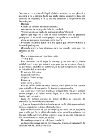 Soy una perra, a pesar de Hegel. Quisiera un tipo con una pija así y
cogerme a mí y dármela hasta que acabe viendo curanderos (que sin
duda me la chuparán) a fin de que me exorcicen y me procuren una
buena frigidez.
Húmeda
Concha de corazón de criatura humana,
“Como un niño de pecho he acallado mi alma” (Salmo)
El suicidio determina
al que le falta el mango.
en la que finjo creer que mi enfermedad de lejanía, de separación de
absoluta NO-ALIANZA con Ellos
corazón que es un pequeño bebé inconsolable,
Ignoro qué hago en la sala 18 salvo honorarla con mi presencia
prestigiosa (si me quisieran un poquito me ayudarían a anularla)
oh no es que quiera coquetear con la muerte
yo quiero solamente poner fin a esta agonía que se vuelve ridícula a
fuerza de prolongarse,
(Ridículamente te han adornado para este mundo –dice una voz
apiadada de mí)
Y
Que te encuentres con vos misma –dijo.
Y yo le dije:
Para reunirme con el migo de conmigo y ser una sola y misma
entidad con él tengo que matar al migo para que así se muera el con y,
de este modo, anulados los contrarios, la dialéctica supliciante finaliza
en la fusión de los contrarios.
un cuchillo sin hoja
Entonces:
adiós sujeto y objeto,
todo se unifica como en otros tiempos, en el jardín de los cuentos
para niños lleno de arroyuelos de frescas aguas prenatales,
ese jardín es el centro del mundo, es el lugar de la cita, es el espacio
vuelto tiempo y el tiempo vuelto lugar, es el alto momento de la
fusión y del encuentro,
fuera del espacio profano en donde el Bien es sinónimo de
evolución de sociedades de consumo,
y lejos de los enmierdantes simulacros de medir el tiempo mediante
relojes, calendarios y demás objetos hostiles,
lejos de las ciudades en que se compra y se vende (oh, en ese jardín
para la niña que fui, la pálida alucinada en los suburbios malsanos por
los que erraba del brazo de las sombras: niña, mi querida niña que no
has tenido madre (ni padre, es obvio)
De modo que arrastré mi culo hasta la sala 18,
334
 