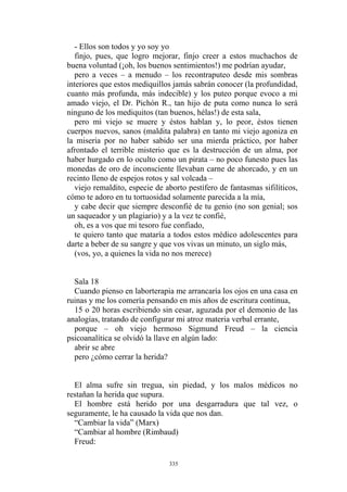 - Ellos son todos y yo soy yo
finjo, pues, que logro mejorar, finjo creer a estos muchachos de
buena voluntad (¡oh, los buenos sentimientos!) me podrían ayudar,
pero a veces – a menudo – los recontraputeo desde mis sombras
interiores que estos mediquillos jamás sabrán conocer (la profundidad,
cuanto más profunda, más indecible) y los puteo porque evoco a mi
amado viejo, el Dr. Pichón R., tan hijo de puta como nunca lo será
ninguno de los mediquitos (tan buenos, hélas!) de esta sala,
pero mi viejo se muere y éstos hablan y, lo peor, éstos tienen
cuerpos nuevos, sanos (maldita palabra) en tanto mi viejo agoniza en
la miseria por no haber sabido ser una mierda práctico, por haber
afrontado el terrible misterio que es la destrucción de un alma, por
haber hurgado en lo oculto como un pirata – no poco funesto pues las
monedas de oro de inconsciente llevaban carne de ahorcado, y en un
recinto lleno de espejos rotos y sal volcada –
viejo remaldito, especie de aborto pestífero de fantasmas sifilíticos,
cómo te adoro en tu tortuosidad solamente parecida a la mía,
y cabe decir que siempre desconfié de tu genio (no son genial; sos
un saqueador y un plagiario) y a la vez te confié,
oh, es a vos que mi tesoro fue confiado,
te quiero tanto que mataría a todos estos médico adolescentes para
darte a beber de su sangre y que vos vivas un minuto, un siglo más,
(vos, yo, a quienes la vida no nos merece)
Sala 18
Cuando pienso en laborterapia me arrancaría los ojos en una casa en
ruinas y me los comería pensando en mis años de escritura continua,
15 o 20 horas escribiendo sin cesar, aguzada por el demonio de las
analogías, tratando de configurar mi atroz materia verbal errante,
porque – oh viejo hermoso Sigmund Freud – la ciencia
psicoanalítica se olvidó la llave en algún lado:
abrir se abre
El hombre está herido por una desgarradura que tal vez, o
seguramente, le ha causado la vida que nos dan.
pero ¿cómo cerrar la herida?
El alma sufre sin tregua, sin piedad, y los malos médicos no
restañan la herida que supura.
“Cambiar la vida” (Marx)
“Cambiar al hombre (Rimbaud)
Freud:
335
 