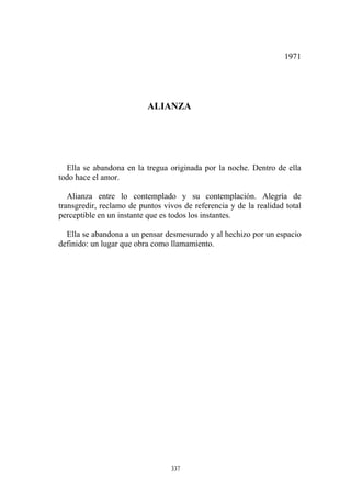 Alianza entre lo contemplado y su contemplación. Alegría de
transgredir, reclamo de puntos vivos de referencia y de la realidad total
perceptible en un instante que es todos los instantes.
Ella se abandona a un pensar desmesurado y al hechizo por un espacio
definido: un lugar que obra como llamamiento.
1971
ALIANZA
Ella se abandona en la tregua originada por la noche. Dentro de ella
todo hace el amor.
337
 