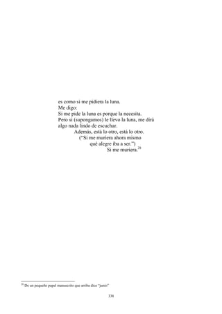 es como si me pidiera la luna.
Me digo:
Si me pide la luna es porque la necesita.
Pero si (supongamos) le llevo la luna, me dirá
algo nada lindo de escuchar.
Además, está lo otro, está lo otro.
(“Si me muriera ahora mismo
qué alegre iba a ser.”)
Si me muriera.28
28
De un pequeño papel manuscrito que arriba dice “junio”
338
 