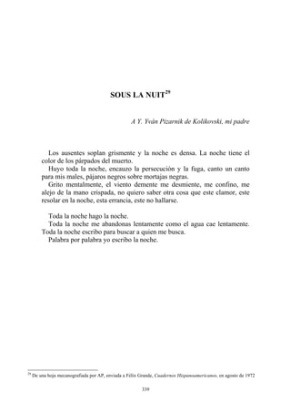 SOUS LA NUIT29
A Y. Yván Pizarnik de Kolikovski, mi padre
Los ausentes soplan grismente y la noche es densa. La noche tiene el
color de los párpados del muerto.
Huyo toda la noche, encauzo la persecución y la fuga, canto un canto
para mis males, pájaros negros sobre mortajas negras.
Grito mentalmente, el viento demente me desmiente, me confino, me
alejo de la mano crispada, no quiero saber otra cosa que este clamor, este
resolar en la noche, esta errancia, este no hallarse.
Toda la noche hago la noche.
Toda la noche me abandonas lentamente como el agua cae lentamente.
Toda la noche escribo para buscar a quien me busca.
Palabra por palabra yo escribo la noche.
29
De una hoja mecanografiada por AP, enviada a Félix Grande, Cuadernos Hispanoamericanos, en agosto de 1972
339
 