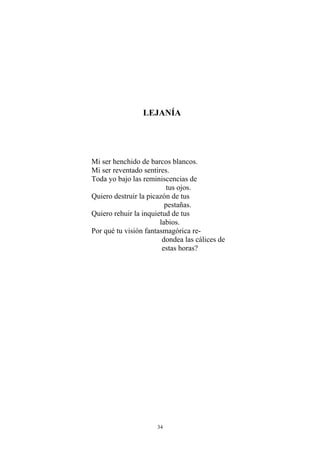 LEJANÍA
Mi ser henchido de barcos blancos.
Mi ser reventado sentires.
Toda yo bajo las reminiscencias de
tus ojos.
Quiero destruir la picazón de tus
pestañas.
Quiero rehuir la inquietud de tus
labios.
Por qué tu visión fantasmagórica re-
dondea las cálices de
estas horas?
34
 