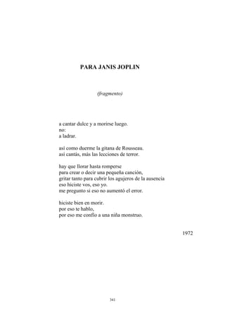 PARA JANIS JOPLIN
a cantar dulce y a morirse luego.
no:
a ladrar.
(fragmento)
así como duerme la gitana de Rousseau.
así cantás, más las lecciones de terror.
para crear o decir una pequeña canción,
gritar tanto para cubrir los agujeros de la ausencia
eso hiciste vos, eso yo.
me pregunto si eso no aumentó el error.
hiciste bien en morir.
por eso te hablo,
por eso me confío a una niña monstruo.
1972
hay que llorar hasta romperse
341
 