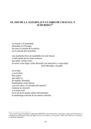 La muerte y la muchacha
devoran el corazón de la música
en el corazón del sinsentido
una muchacha lleva un candelabro de siete brazos
[azul abrazada a un gallo
EL OJO DE LA ALEGRÍA (UN CUADRO DE CHAGALL Y
SCHUBERT)30
abrazadas en el bosque
y baila detrás de los tristes músicos
que tañen violines rotos
en torno a una mujer verde abrazada a un unicornio y a una mujer
que nadie ve
hundiéndose como barcos,
¿era esto, pues, el concepto del espacio?
y la mujer azul
en el ojo de la alegría enfoca directamente
en lo bajo
y en lo triste
hay casitas
de madera, húmedas,
criaturas en erección
la taumaturga estación de los amores muertos.
30
Esta versión sigue la incluida en carpeta bajo INÉDITOS, y da cuenta de las correcciones a mano de AP posteriores a
la fechada en noviembre de 1970, que figura en Textos de Sombra y otros poemas, 1982, con el título de “La muerte y
la muchacha (Schubert)”.
342
 