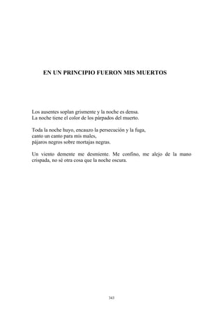 Los ausentes soplan grismente y la noche es densa.
La noche tiene el color de los párpados del muerto.
EN UN PRINCIPIO FUERON MIS MUERTOS
pájaros negros sobre mortajas negras.
Toda la noche huyo, encauzo la persecución y la fuga,
canto un canto para mis males,
Un viento demente me desmiente. Me confino, me alejo de la mano
crispada, no sé otra cosa que la noche oscura.
343
 