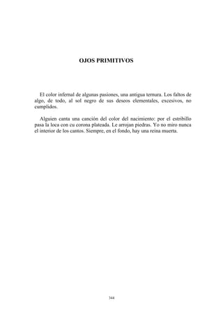 OJOS PRIMITIVOS
El color infernal de algunas pasiones, una antigua ternura. Los faltos de
algo, de todo, al sol negro de sus deseos elementales, excesivos, no
cumplidos.
Alguien canta una canción del color del nacimiento: por el estribillo
pasa la loca con cu corona plateada. Le arrojan piedras. Yo no miro nunca
el interior de los cantos. Siempre, en el fondo, hay una reina muerta.
344
 