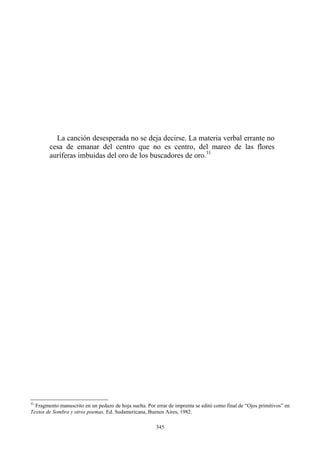 La canción desesperada no se deja decirse. La materia verbal errante no
cesa de emanar del centro que no es centro, del mareo de las flores
auríferas imbuidas del oro de los buscadores de oro.31
31
Fragmento manuscrito en un pedazo de hoja suelta. Por errar de imprenta se editó como final de “Ojos primitivos” en
Textos de Sombra y otros poemas, Ed. Sudamericana, Buenos Aires, 1982.
345
 