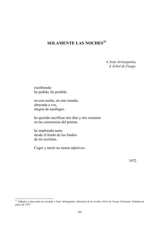 SOLAMENTE LAS NOCHES32
A Árbol de Fuego.
A Jean Aristeguieta,
escribiendo
he pedido, he perdido.
abrazada a vos,
en esta noche, en este mundo,
alegría de naufragio.
en las ceremonias del poema.
he implorado tanto
he querido sacrificar mis días y mis semanas
desde el fondo de los fondos
de mi escritura.
Coger y morir no tienen adjetivos.
1972
32
Adjunto a una carta no enviada a Jean Aristeguieta, directora de la revista Árbol de Fuego (Caracas), fechada en
enero de 1972.
346
 