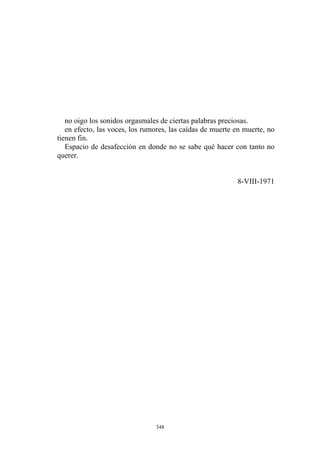 no oigo los sonidos orgasmales de ciertas palabras preciosas.
en efecto, las voces, los rumores, las caídas de muerte en muerte, no
tienen fin.
Espacio de desafección en donde no se sabe qué hacer con tanto no
querer.
8-VIII-1971
348
 