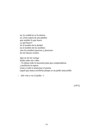 ¿y qué busco?
no el nombre de la deidad
no el nombre de los nombres
sino los nombres precisos y preciosos
de mis deseos ocultos
algo en mí me castiga
- Te dimos todo lo necesario para que comprendieras
y preferiste la espera,
(aquél que nunca escribirás porque es un jardín inaccesible
no, la verdad no es la música
yo, triste espera de una palabra
que nombre lo que busco
desde todas mis vidas:
como si todo te anunciase el poema
- sólo vine a ver el jardín - )
[1971]
350
 