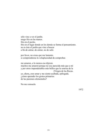 sólo vine a ver el jardín.
tengo frío en las manos.
frío en el pecho.
frío en el lugar donde en los demás se forma el pensamiento.
no es éste el jardín que vine a buscar
a fin de entrar, de entrar, no de salir.
por favor, no creas que me lamento.
si comprendieras la voluptuosidad de comprobar.
me amaron, a lo menos eso dijeron.
muchos me amaron porque no soy parecida más que a mí
y por otros imponderables más bellos que la sonrisa de la
[Virgen de las Rocas.
yo, ahora, creo amar y me siento acabada, epilogada.
¿cómo aprender los gestos primarios
de las pasiones elementales?
No me consuela
1972
351
 