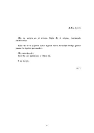 A Ana Becciú
Ella no espera en sí misma. Nada de sí misma. Demasiado
ensimismada
Sólo vine a ver el jardín donde alguien moría por culpa de algo que no
pasó o de alguien que no vino.
Ella es un interior.
Todo ha sido demasiado y ella se irá.
Y yo me iré.
1972
352
 