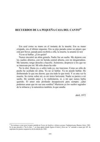 RECUERDOS DE LA PEQUEÑA CASA DEL CANTO33
Era azul como su mano en el instante de la muerte. Era su mano
crispada, era el último orgasmo. Era su pija parada como un pájaro que
está por llover, parada para recibirla a ella, la muerte, la amante (o no)
Ya no sé hablar. ¿Con quién?
Nunca encontré un alma gemela. Nadie fue un sueño. Me dejaron con
los sueños abiertos, con mi herida central abierta, con mi desgarradura.
Me lamento; tengo derecho a hacerlo. Asimismo, desprecio a los que no
se interesan por mí. Mi sólo deseo ha sido
No lo diré. Hasta yo, o sobre todo yo, me traiciono. Como un niño de
pecho he acallado mi alma. Ya no sé hablar. Ya no puedo hablar. He
desbaratado lo que me dieron, que era todo lo que tenía. Y es otra vez la
muerte. Se cierne sobre mí, es mi único horizonte. Nadie se parece a mi
sueño. He sentido amor y lo maltrataron, sí, a mí que nunca había
querido. El amor más profundo desaparecerá para siempre. ¿Qué
podemos amar que no sea una sombra? Murieron ya los sueños sagrados
de la infancia y la naturaleza también, la que amaba
abril, 1972
33
Se restituye a este texto la parte omitida en Textos de Sombra y últimos poemas, Sudamericana, Buenos Aires, 1982.
Es la que precede a “No lo diré...”, en hoja aparte donde figura el título y lleva un “sí” anotado a mano por AP. Se
suprimen los puntos suspensivos de la edición de 1982.
354
 