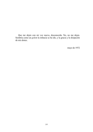 mayo de 1972
Que me dejen con mi voz nueva, desconocida. No, no me dejen.
Sombría como un golem la infancia se ha ido, y la gracia y la disipación
de mis dones.
355
 
