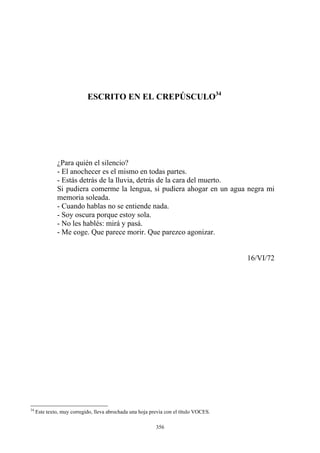 ¿Para quién el silencio?
- Me coge. Que parece morir. Que parezco agonizar.
16/VI/72
ESCRITO EN EL CREPÚSCULO34
- El anochecer es el mismo en todas partes.
- Estás detrás de la lluvia, detrás de la cara del muerto.
Si pudiera comerme la lengua, si pudiera ahogar en un agua negra mi
memoria soleada.
- Cuando hablas no se entiende nada.
- Soy oscura porque estoy sola.
- No les hablés: mirá y pasá.
34
Este texto, muy corregido, lleva abrochada una hoja previa con el título VOCES.
356
 