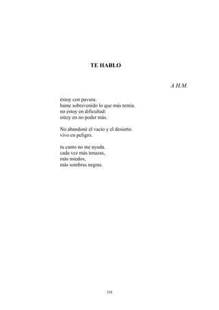TE HABLO
A H.M.
estoy con pavura.
hame sobrevenido lo que más temía.
no estoy en dificultad:
estoy en no poder más.
tu canto no me ayuda.
No abandoné el vacío y el desierto.
vivo en peligro.
cada vez más tenazas,
más miedos,
más sombras negras.
358
 