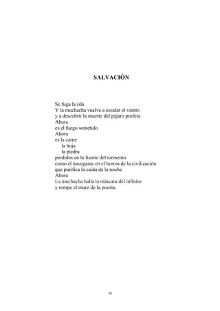 SALVACIÓN
Se fuga la isla
Y la muchacha vuelve a escalar el viento
y a descubrir la muerte del pájaro profeta
Ahora
es el fuego sometido
Ahora
es la carne
la hoja
la piedra
perdidos en la fuente del tormento
como el navegante en el horros de la civilización
que purifica la caída de la noche
Ahora
La muchacha halla la máscara del infinito
y rompe el muro de la poesía.
36
 