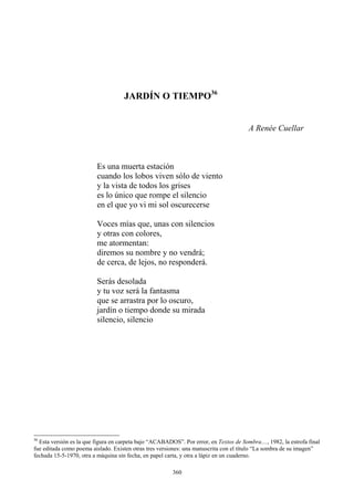 es lo único que rompe el silencio
Voces mías que, unas con silencios
y otras con colores,
me atormentan:
diremos su nombre y no vendrá;
de cerca, de lejos, no responderá.
Serás desolada
que se arrastra por lo oscuro,
jardín o tiempo donde su mirada
silencio, silencio
JARDÍN O TIEMPO36
A Renée Cuellar
Es una muerta estación
cuando los lobos viven sólo de viento
y la vista de todos los grises
en el que yo vi mi sol oscurecerse
y tu voz será la fantasma
36
Esta versión es la que figura en carpeta bajo “ACABADOS”. Por error, en Textos de Sombra...., 1982, la estrofa final
fue editada como poema aislado. Existen otras tres versiones: una manuscrita con el título “La sombra de su imagen”
fechada 15-5-1970, otra a máquina sin fecha, en papel carta, y otra a lápiz en un cuaderno.
360
 