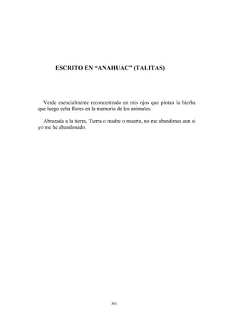 ESCRITO EN “ANAHUAC” (TALITAS)
Verde esencialmente reconcentrado en mis ojos que pintan la hierba
que luego echa flores en la memoria de los animales.
Abrazada a la tierra. Tierra o madre o muerte, no me abandones aun si
yo me he abandonado.
361
 