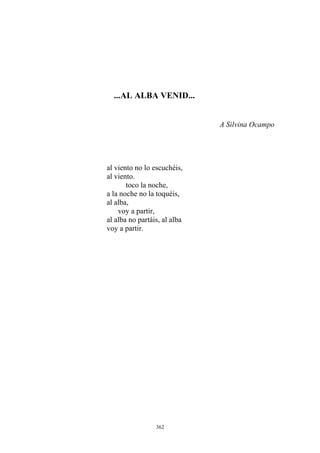 ...AL ALBA VENID...
A Silvina Ocampo
a la noche no la toquéis,
al viento no lo escuchéis,
al viento.
toco la noche,
al alba,
voy a partir,
al alba no partáis, al alba
voy a partir.
362
 