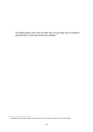 No [poder] querer más vivir sin saber qué vive en lugar mío ni escribir si
para herirme la vida toma formas tan extrañas.37
37
La palabra entre corchetes figura escrita a lápiz por AP encima de “querer”, que no está tachada.
363
 