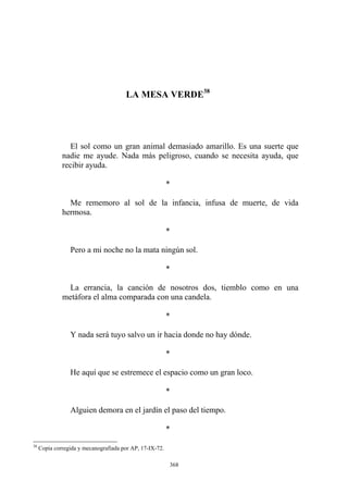 El sol como un gran animal demasiado amarillo. Es una suerte que
nadie me ayude. Nada más peligroso, cuando se necesita ayuda, que
recibir ayuda.
*
Me rememoro al sol de la infancia, infusa de muerte, de vida
hermosa.
*
Pero a mi noche no la mata ningún sol.
*
La errancia, la canción de nosotros dos, tiemblo como en una
metáfora el alma comparada con una candela.
*
Y nada será tuyo salvo un ir hacia donde no hay dónde.
*
He aquí que se estremece el espacio como un gran loco.
*
Alguien demora en el jardín el paso del tiempo.
*
LA MESA VERDE38
38
Copia corregida y mecanografiada por AP, 17-IX-72.
368
 