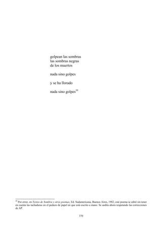 las sombras negras
de los muertos
nada sino golpes
y se ha llorado
nada sino golpes39
golpean las sombras
39
Por error, en Textos de Sombra y otros poemas, Ed. Sudamericana, Buenos Aires, 1982, este poema se editó sin tener
en cuenta las tachaduras en el pedazo de papel en que está escrito a mano. Se aedita ahora respetando las correcciones
de AP.
370
 