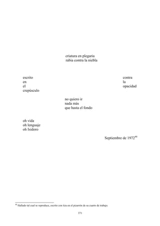 criatura en plegaria
escrito contra
en la
el opacidad
crepúsculo
no quiero ir
nada más
que hasta el fondo
oh lenguaje
oh Isidoro
Septiembre de 197240
rabia contra la niebla
oh vida
40
Hallado tal cual se reproduce, escrito con tiza en el pizarrón de su cuarto de trabajo.
371
 