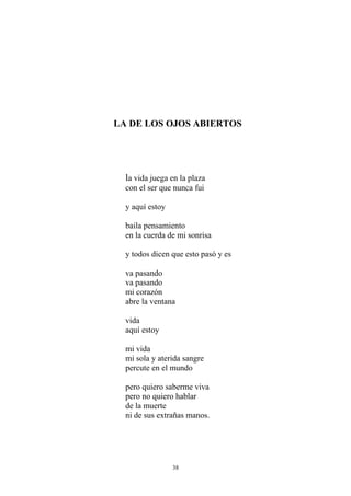 LA DE LOS OJOS ABIERTOS
la vida juega en la plaza
con el ser que nunca fui
y aquí estoy
baila pensamiento
en la cuerda de mi sonrisa
y todos dicen que esto pasó y es
va pasando
va pasando
mi corazón
abre la ventana
vida
aquí estoy
mi vida
mi sola y aterida sangre
percute en el mundo
pero quiero saberme viva
pero no quiero hablar
de la muerte
ni de sus extrañas manos.
38
 