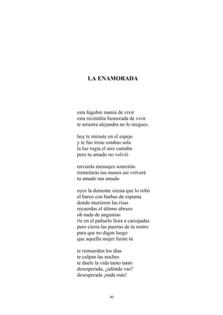 LA ENAMORADA
esta lúgubre manía de vivir
esta recóndita humorada de vivir
te arrastra alejandra no lo niegues.
hoy te miraste en el espejo
y te fue triste estabas sola
la luz rugía el aire cantaba
pero tu amado no volvió
enviarás mensajes sonreirás
tremolarás tus manos así volverá
tu amado tan amado
oyes la demente sirena que lo robó
el barco con barbas de espuma
donde murieron las risas
recuerdas el último abrazo
oh nada de angustias
ríe en el pañuelo llora a carcajadas
pero cierra las puertas de tu rostro
para que no digan luego
que aquella mujer fuiste tú
te remuerden los días
te culpan las noches
te duele la vida tanto tanto
desesperada, ¿adónde vas?
desesperada ¡nada más!
40
 