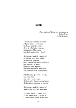 NOCHE
Quoi, toujours? Entre moi sans cesse et
Le bonheur!
G. DE NERVAL
Tal vez esta noche no es noche
debe ser un sol horrendo, o
lo otro, o cualquier cosa...
¡Qué sé yo! ¡Faltan palabras,
falta candor, falta poesía
cuando la sangre llora y llora!
¡Pudiera ser tan feliz esta noche!
Si sólo me fuera dado palpar
las sombras, oír pasos
decir <buenas noches> a cualquiera
que pasease a su perro,
miraría la luna, dijera su
extraña lactescencia, tropezaría
con piedras al azar, como se hace.
Pero hay algo que rompe la piel,
una ciega furia
que corre por mi venas.
¡Quiero salir! Cancerbero del alma:
¡Deja, déjame traspasar tu sonrisa!
¡Pudiera ser tan feliz esta noche!
Aún quedan ensueños rezagados.
¡Y tantos libros! ¡Y tantas luces!
¡Y mis pocos años! ¿Por qué no?
La muerte está lejana. No me mira.
44
 