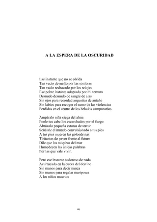 A LA ESPERA DE LA OSCURIDAD
Ese instante que no se olvida
Tan vacío devuelto por las sombras
Tan vacío rechazado por los relojes
Ese pobre instante adoptado por mi ternura
Desnudo desnudo de sangre de alas
Sin ojos para recordad angustias de antaño
Sin labios para recoger el sumo de las violencias
Perdidas en el centro de los helados campanarios.
Ampáralo niña ciega del alma
Ponle tus cabellos escarchados por el fuego
Abrázalo pequeña estatua de terror
Señálale el mundo convulsionado a tus pies
A tus pies mueren las golondrinas
Tiritantes de pavor frente al futuro
Dile que los suspiros del mar
Humedecen las únicas palabras
Por las que vale vivir.
Pero ese instante sudoroso de nada
Acurrucado en la cueva del destino
Sin manos para decir nunca
Sin manos para regalar mariposas
A los niños muertos
46
 